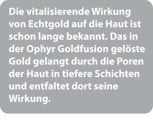 Die vitalisierende Wirkung von Echtgold auf die Haut ist schon lange bekannt. Das in der Ophyr Goldfusion gelöste Gold gelangt durch die Poren der Haut in tiefere Schichten und entfaltet dort seine Wirkung.